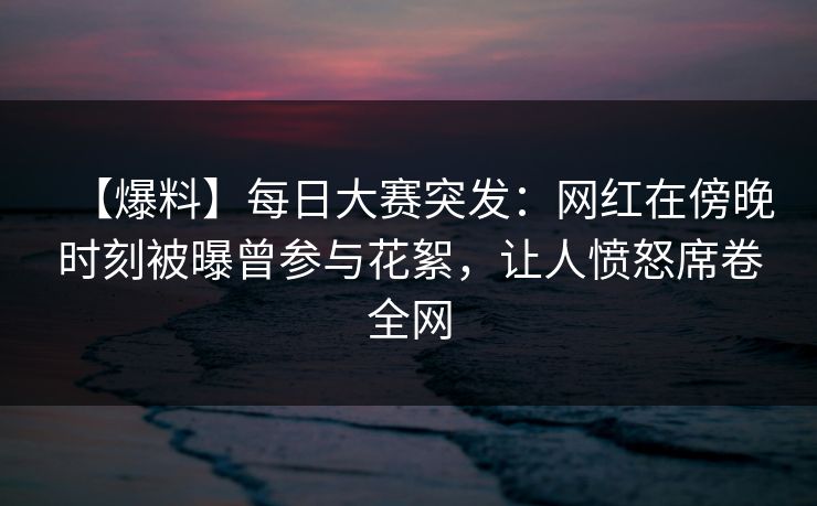 【爆料】每日大赛突发：网红在傍晚时刻被曝曾参与花絮，让人愤怒席卷全网