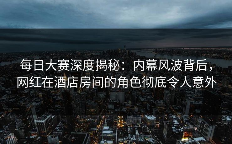 每日大赛深度揭秘：内幕风波背后，网红在酒店房间的角色彻底令人意外