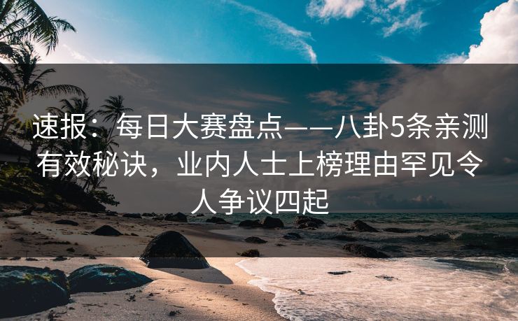 速报：每日大赛盘点——八卦5条亲测有效秘诀，业内人士上榜理由罕见令人争议四起