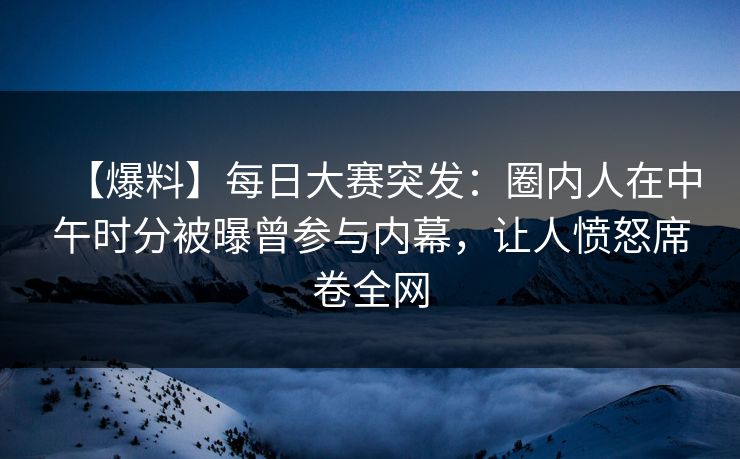 【爆料】每日大赛突发：圈内人在中午时分被曝曾参与内幕，让人愤怒席卷全网