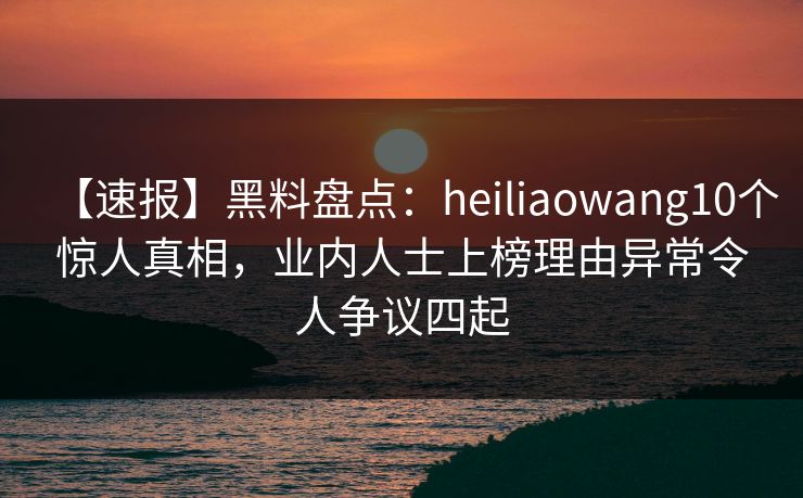 【速报】黑料盘点：heiliaowang10个惊人真相，业内人士上榜理由异常令人争议四起