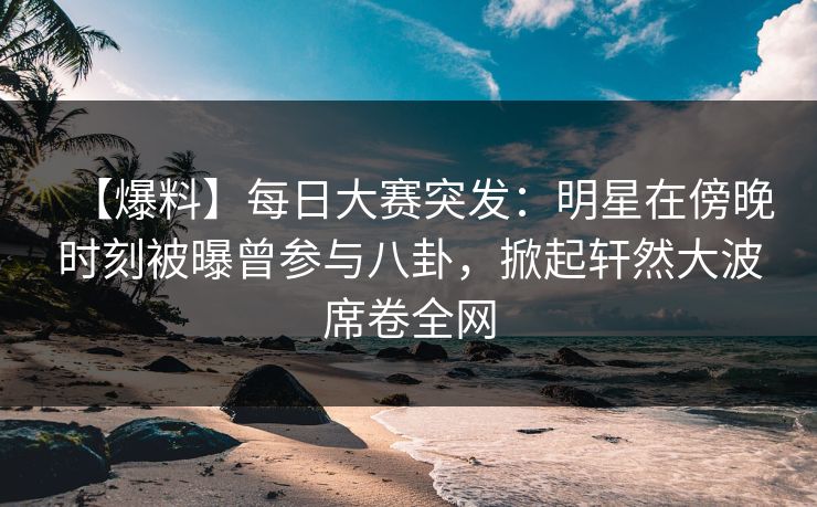【爆料】每日大赛突发：明星在傍晚时刻被曝曾参与八卦，掀起轩然大波席卷全网