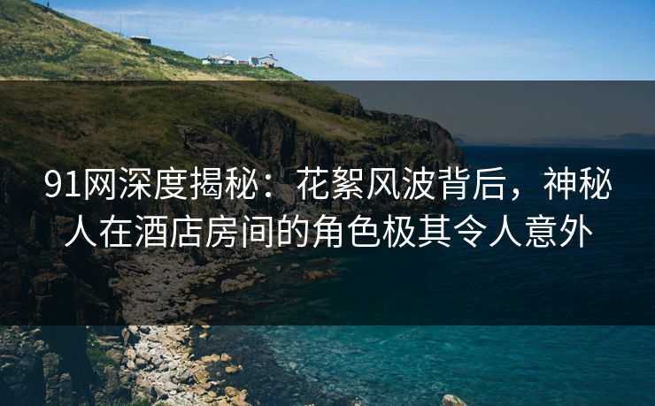 91网深度揭秘：花絮风波背后，神秘人在酒店房间的角色极其令人意外