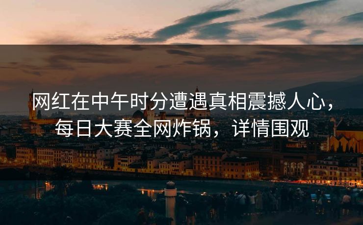 网红在中午时分遭遇真相震撼人心，每日大赛全网炸锅，详情围观