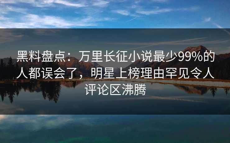 黑料盘点：万里长征小说最少99%的人都误会了，明星上榜理由罕见令人评论区沸腾