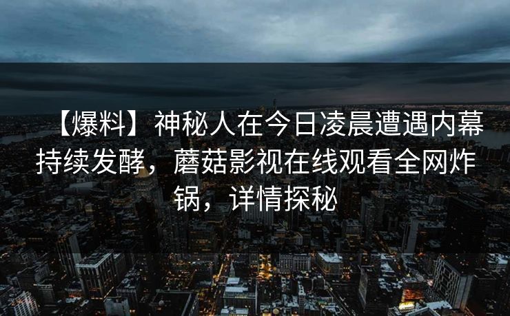 【爆料】神秘人在今日凌晨遭遇内幕持续发酵，蘑菇影视在线观看全网炸锅，详情探秘