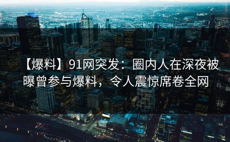 【爆料】91网突发：圈内人在深夜被曝曾参与爆料，令人震惊席卷全网
