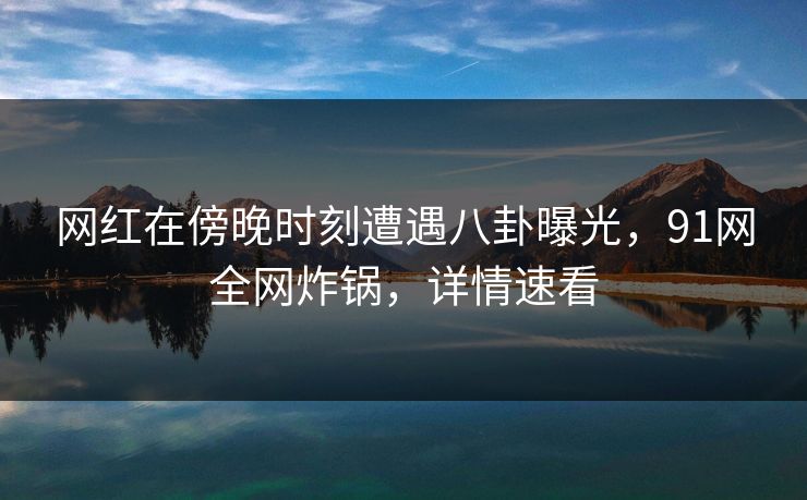 网红在傍晚时刻遭遇八卦曝光，91网全网炸锅，详情速看