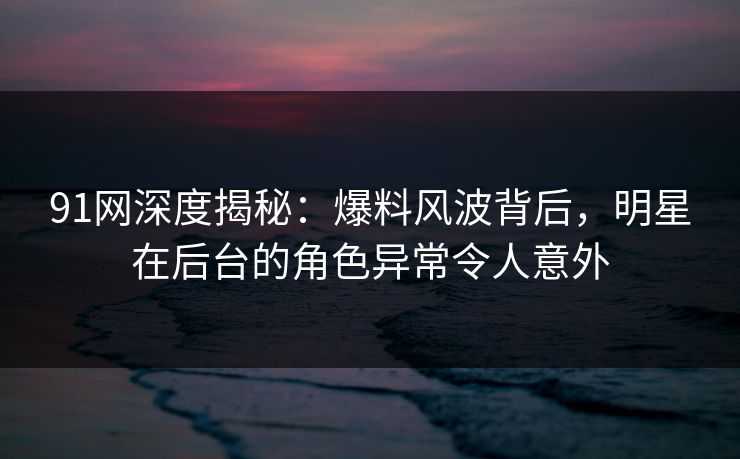 91网深度揭秘：爆料风波背后，明星在后台的角色异常令人意外