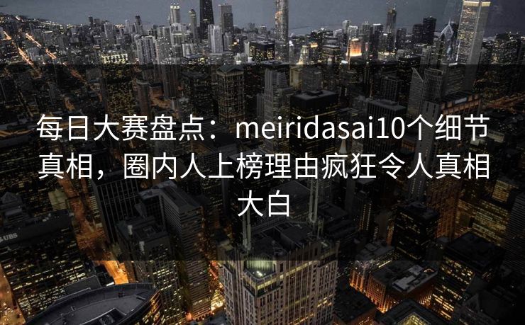 每日大赛盘点：meiridasai10个细节真相，圈内人上榜理由疯狂令人真相大白