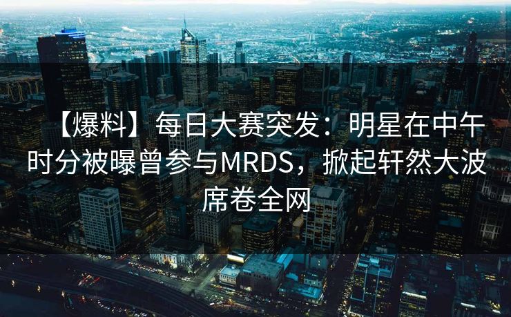 【爆料】每日大赛突发：明星在中午时分被曝曾参与MRDS，掀起轩然大波席卷全网