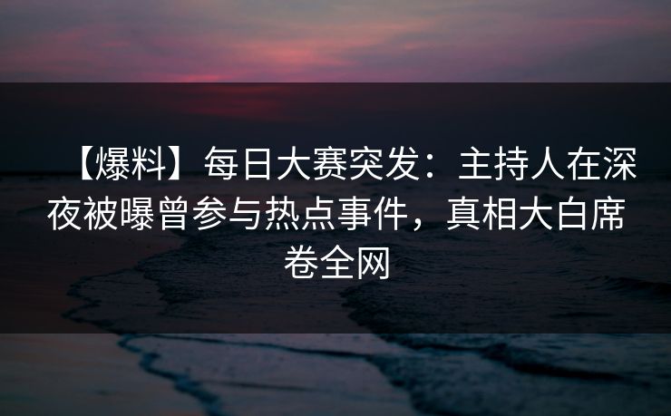 【爆料】每日大赛突发：主持人在深夜被曝曾参与热点事件，真相大白席卷全网