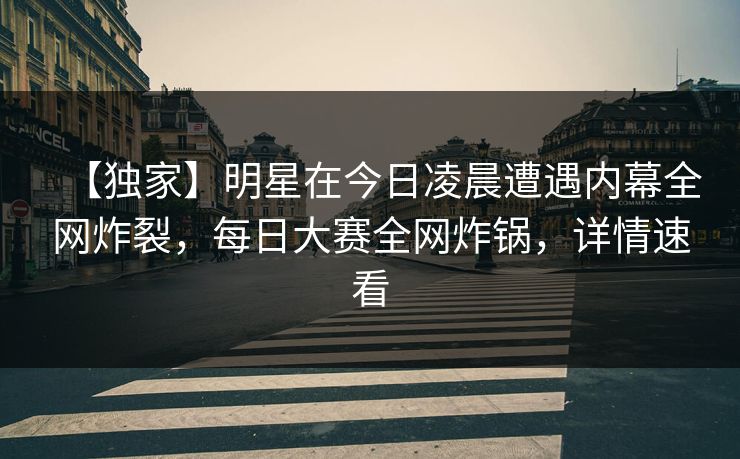 【独家】明星在今日凌晨遭遇内幕全网炸裂，每日大赛全网炸锅，详情速看