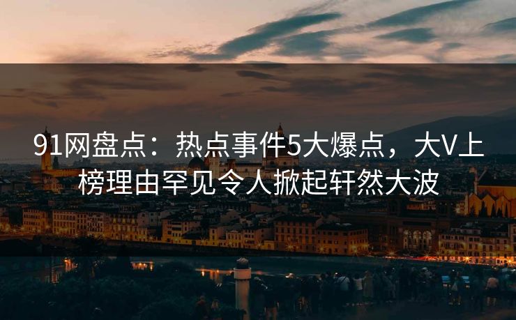 91网盘点：热点事件5大爆点，大V上榜理由罕见令人掀起轩然大波
