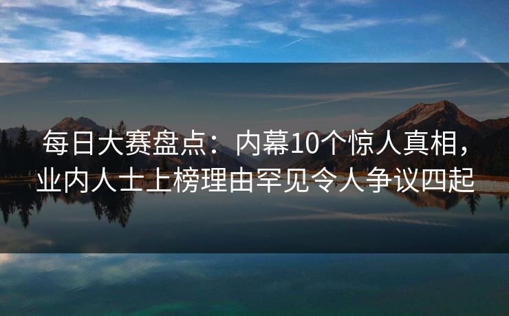 每日大赛盘点：内幕10个惊人真相，业内人士上榜理由罕见令人争议四起