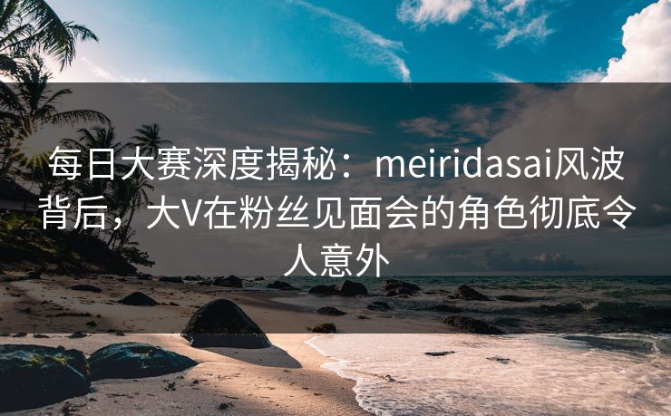 每日大赛深度揭秘：meiridasai风波背后，大V在粉丝见面会的角色彻底令人意外