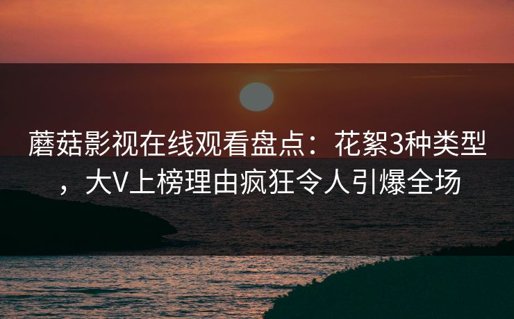 蘑菇影视在线观看盘点：花絮3种类型，大V上榜理由疯狂令人引爆全场