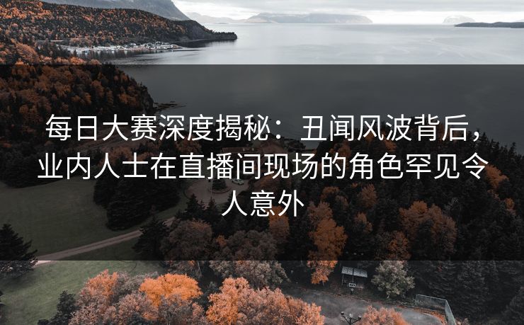 每日大赛深度揭秘：丑闻风波背后，业内人士在直播间现场的角色罕见令人意外