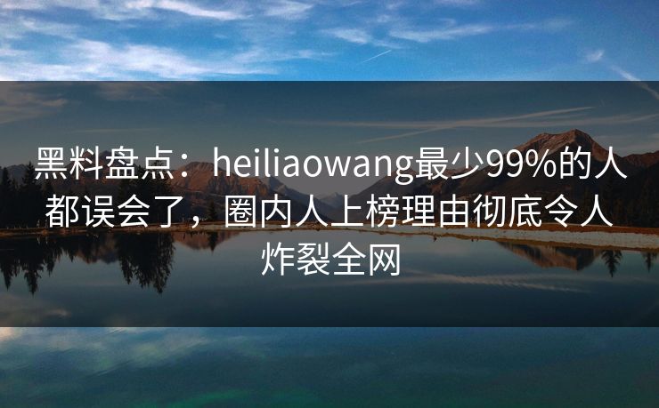 黑料盘点：heiliaowang最少99%的人都误会了，圈内人上榜理由彻底令人炸裂全网