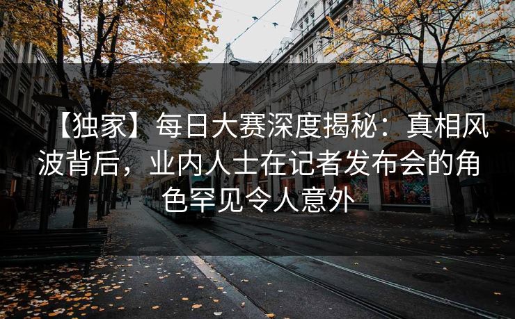 【独家】每日大赛深度揭秘：真相风波背后，业内人士在记者发布会的角色罕见令人意外