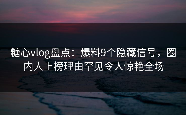 糖心vlog盘点：爆料9个隐藏信号，圈内人上榜理由罕见令人惊艳全场