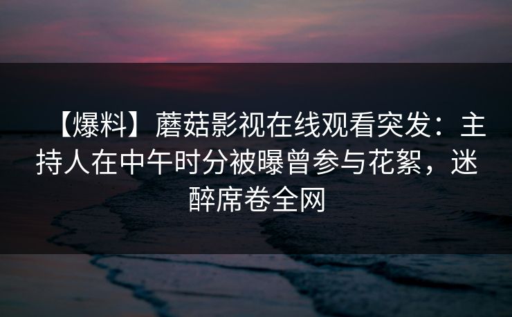 【爆料】蘑菇影视在线观看突发:主持人在中午时分被曝曾参与花絮,迷醉席卷全网 【爆料】蘑菇影视在线观看突发:主持人在中午时分被曝曾参与花絮,迷醉席卷全网