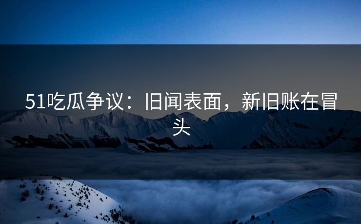 51吃瓜争议：旧闻表面，新旧账在冒头