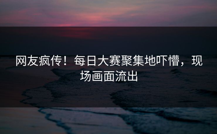 网友疯传！每日大赛聚集地吓懵，现场画面流出
