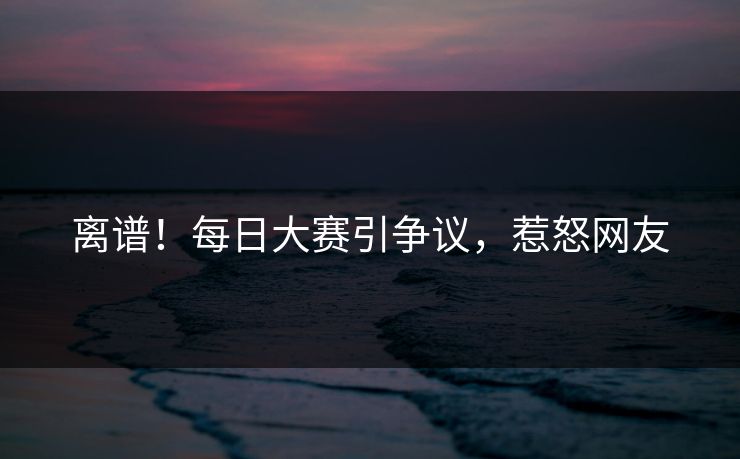 离谱！每日大赛引争议，惹怒网友