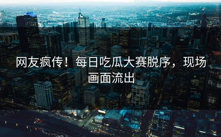 网友疯传！每日吃瓜大赛脱序，现场画面流出