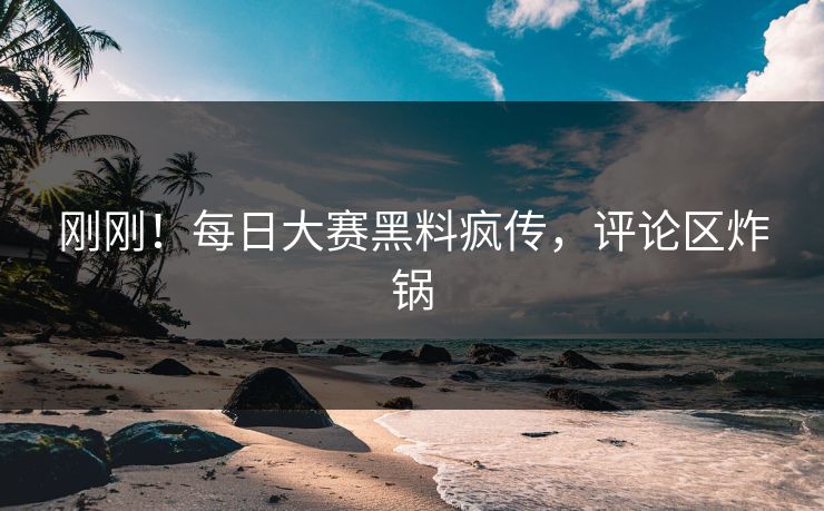 刚刚！每日大赛黑料疯传，评论区炸锅