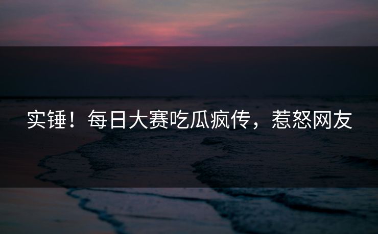 实锤！每日大赛吃瓜疯传，惹怒网友