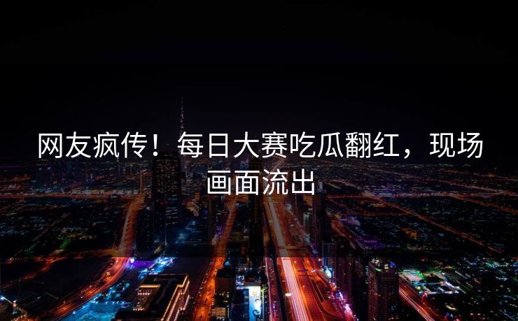 网友疯传！每日大赛吃瓜翻红，现场画面流出