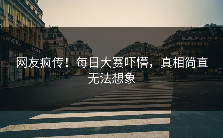 网友疯传！每日大赛吓懵，真相简直无法想象