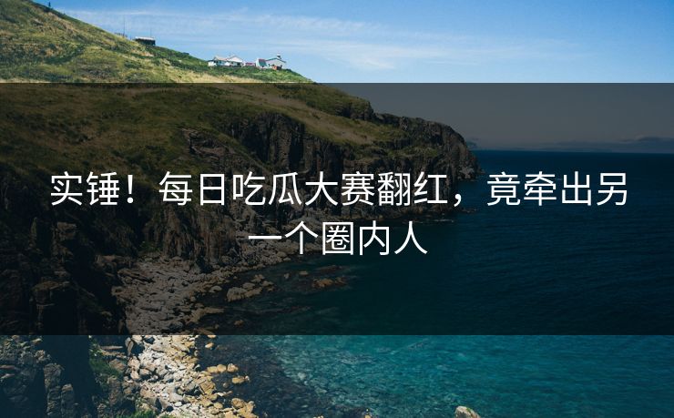 实锤！每日吃瓜大赛翻红，竟牵出另一个圈内人