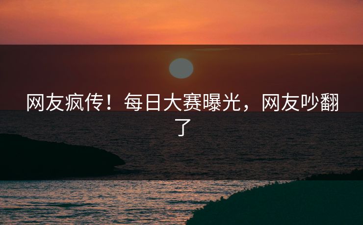 网友疯传！每日大赛曝光，网友吵翻了