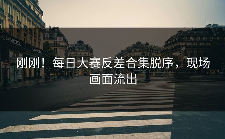 刚刚！每日大赛反差合集脱序，现场画面流出