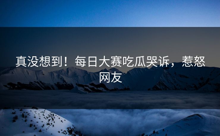 真没想到！每日大赛吃瓜哭诉，惹怒网友