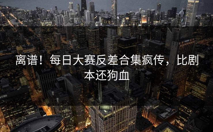 离谱！每日大赛反差合集疯传，比剧本还狗血