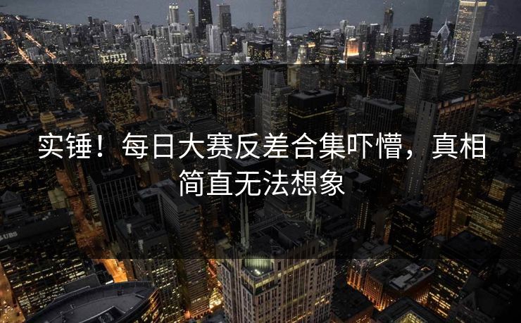 实锤！每日大赛反差合集吓懵，真相简直无法想象