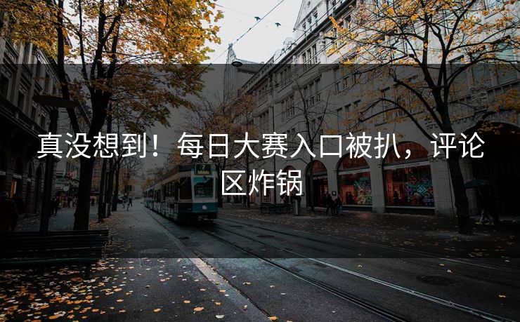 真没想到！每日大赛入口被扒，评论区炸锅