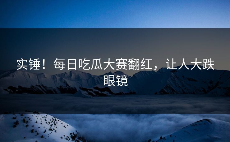 实锤！每日吃瓜大赛翻红，让人大跌眼镜