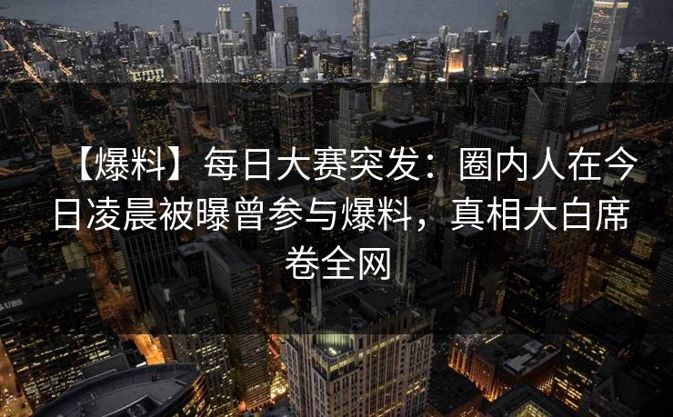 【爆料】每日大赛突发：圈内人在今日凌晨被曝曾参与爆料，真相大白席卷全网