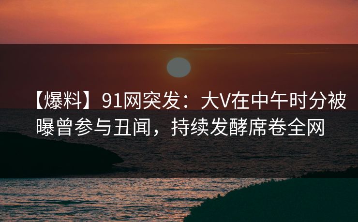【爆料】91网突发：大V在中午时分被曝曾参与丑闻，持续发酵席卷全网