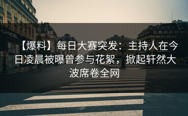 【爆料】每日大赛突发：主持人在今日凌晨被曝曾参与花絮，掀起轩然大波席卷全网
