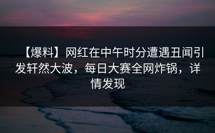 【爆料】网红在中午时分遭遇丑闻引发轩然大波，每日大赛全网炸锅，详情发现