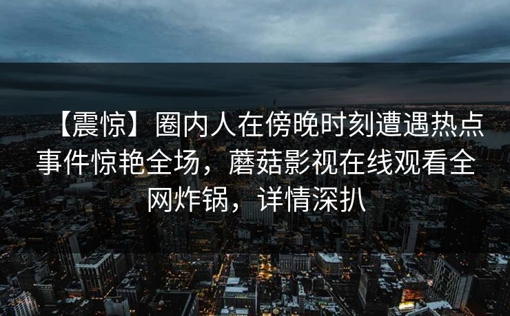 【震惊】圈内人在傍晚时刻遭遇热点事件惊艳全场，蘑菇影视在线观看全网炸锅，详情深扒