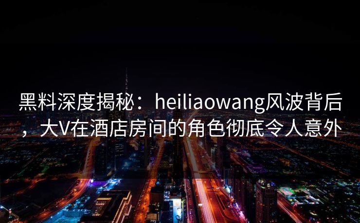 黑料深度揭秘：heiliaowang风波背后，大V在酒店房间的角色彻底令人意外