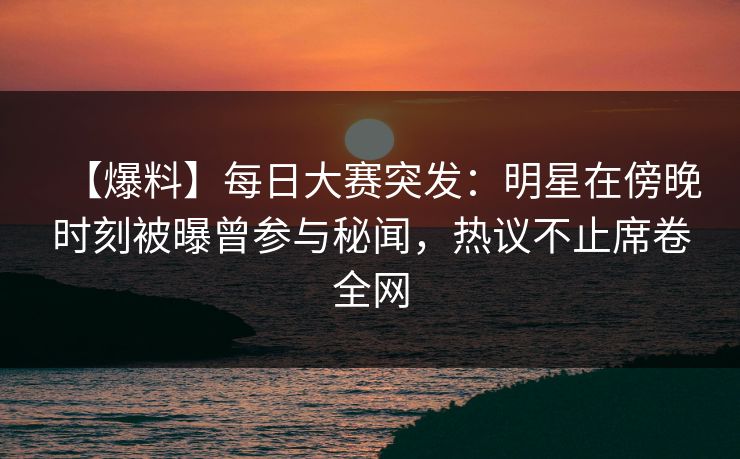 【爆料】每日大赛突发：明星在傍晚时刻被曝曾参与秘闻，热议不止席卷全网