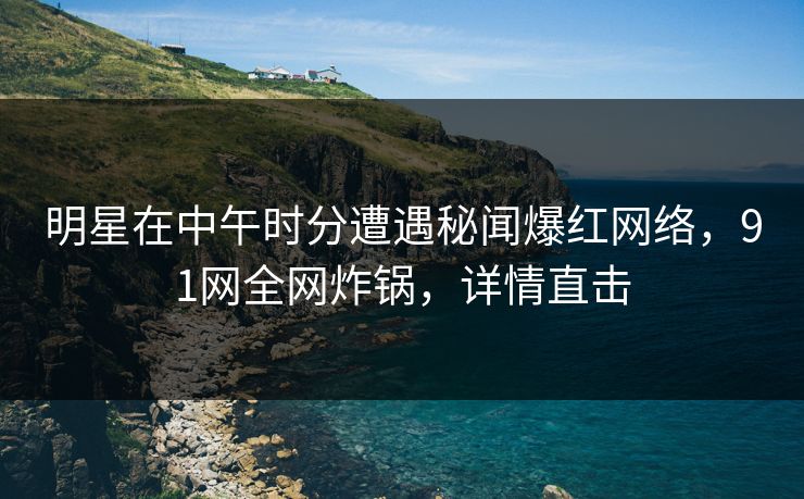 明星在中午时分遭遇秘闻爆红网络，91网全网炸锅，详情直击